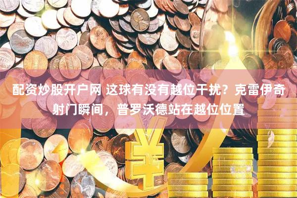 配资炒股开户网 这球有没有越位干扰？克雷伊奇射门瞬间，普罗沃德站在越位位置