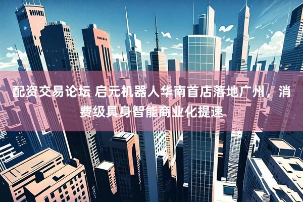 配资交易论坛 启元机器人华南首店落地广州，消费级具身智能商业化提速
