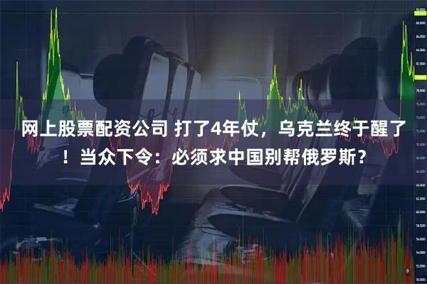 网上股票配资公司 打了4年仗，乌克兰终于醒了！当众下令：必须求中国别帮俄罗斯？