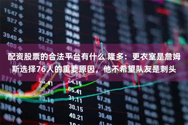 配资股票的合法平台有什么 隆多：更衣室是詹姆斯选择76人的重要原因，他不希望队友是刺头