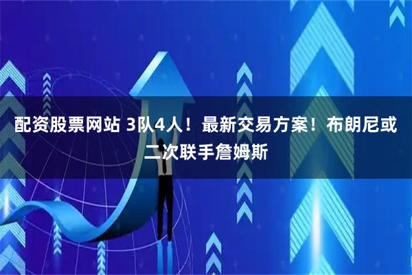 配资股票网站 3队4人！最新交易方案！布朗尼或二次联手詹姆斯