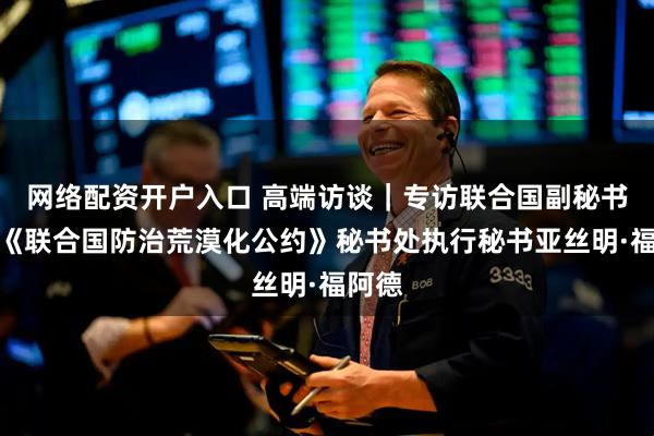 网络配资开户入口 高端访谈｜专访联合国副秘书长、《联合国防治荒漠化公约》秘书处执行秘书亚丝明·福阿德