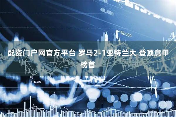 配资门户网官方平台 罗马2-1亚特兰大 登顶意甲榜首