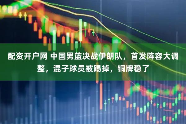配资开户网 中国男篮决战伊朗队，首发阵容大调整，混子球员被踢掉，铜牌稳了